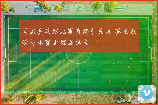 马龙乒乓球比赛直播引关注 赛场表现与比赛进程成焦点