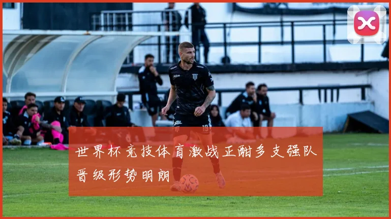 世界杯竞技体育激战正酣多支强队晋级形势明朗