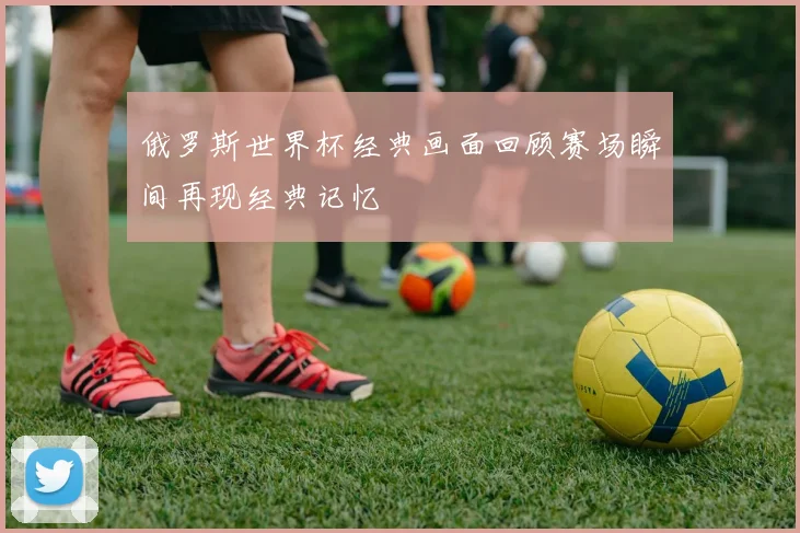 俄罗斯世界杯经典画面回顾赛场瞬间再现经典记忆