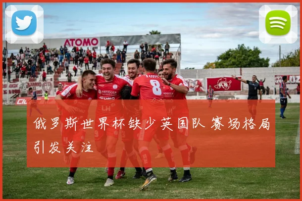 俄罗斯世界杯缺少英国队 赛场格局引发关注