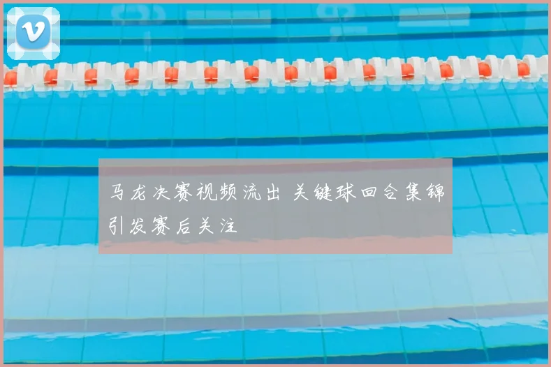 马龙决赛视频流出 关键球回合集锦引发赛后关注