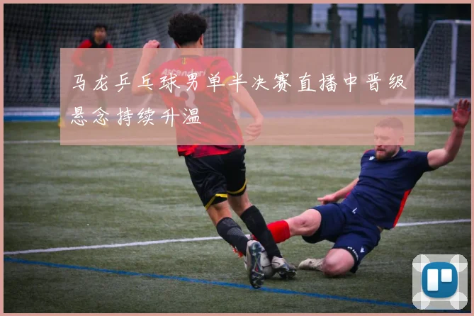 马龙乒乓球男单半决赛直播中晋级悬念持续升温