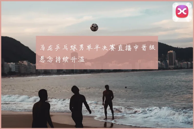 马龙乒乓球男单半决赛直播中晋级悬念持续升温