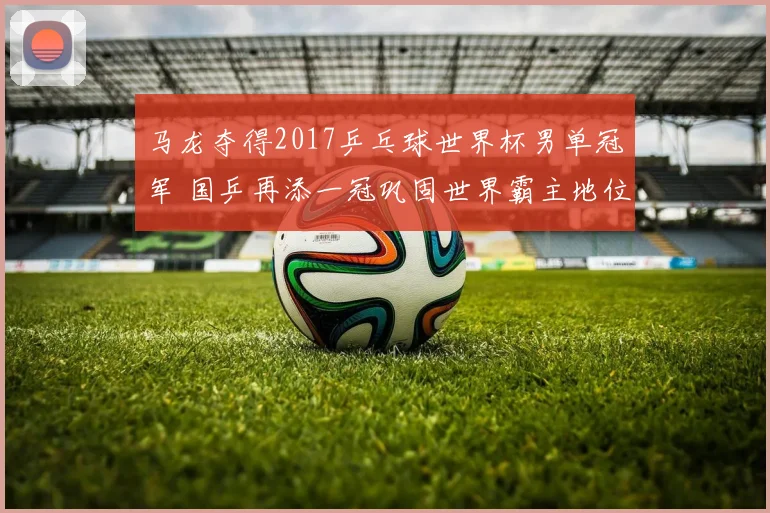 马龙夺得2017乒乓球世界杯男单冠军 国乒再添一冠巩固世界霸主地位