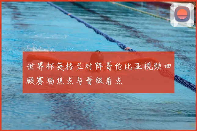 世界杯英格兰对阵哥伦比亚视频回顾赛场焦点与晋级看点
