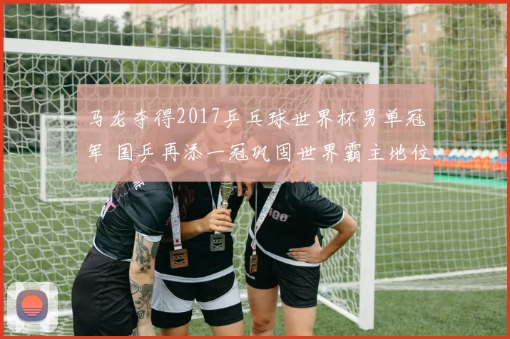 马龙夺得2017乒乓球世界杯男单冠军 国乒再添一冠巩固世界霸主地位