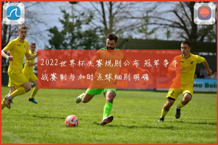 2022世界杯决赛规则公布 冠军争夺战赛制与加时点球细则明确