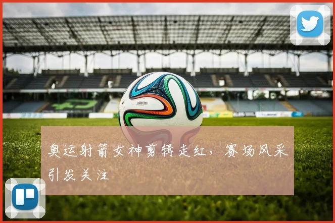 奥运射箭女神剪辑走红,赛场风采引发关注