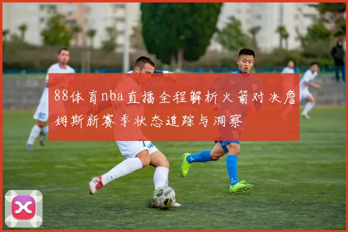 88体育nba直播全程解析火箭对决詹姆斯新赛季状态追踪与洞察