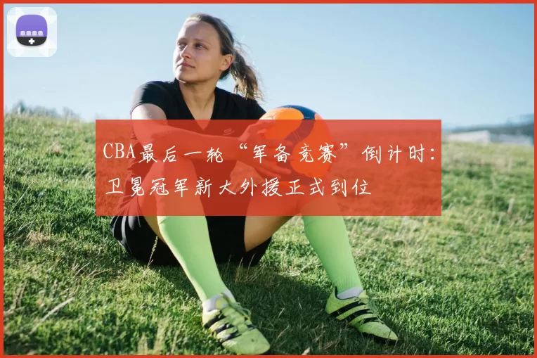 CBA最后一轮“军备竞赛”倒计时：卫冕冠军新大外援正式到位