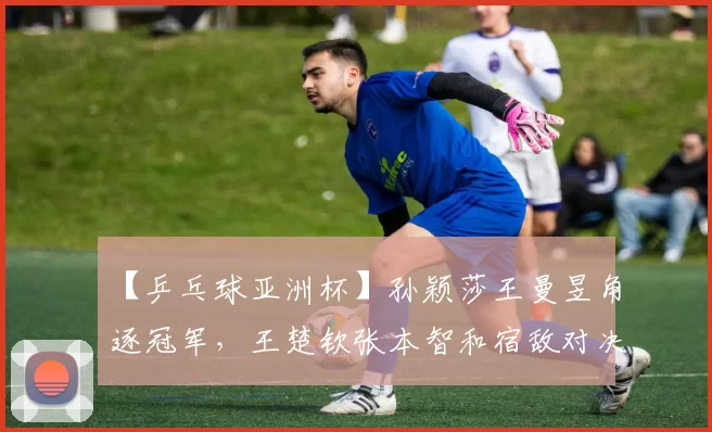 【乒乓球亚洲杯】孙颖莎王曼昱角逐冠军,王楚钦张本智和宿敌对决