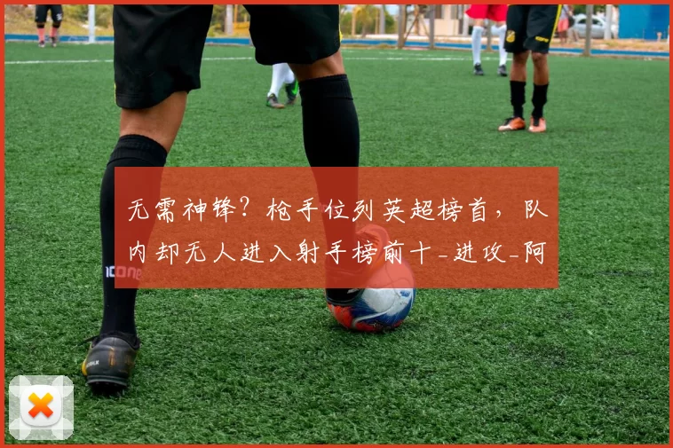 无需神锋?枪手位列英超榜首,队内却无人进入射手榜前十_进攻_阿森纳_战术