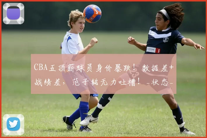 CBA五顶薪球员身价暴跌!数据差+战绩差,范子铭无力吐槽!_状态_辽宁_新疆