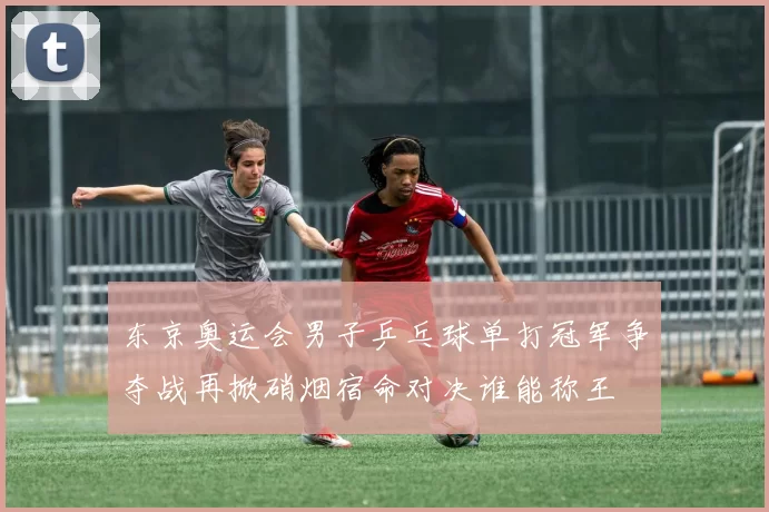 东京奥运会男子乒乓球单打冠军争夺战再掀硝烟宿命对决谁能称王