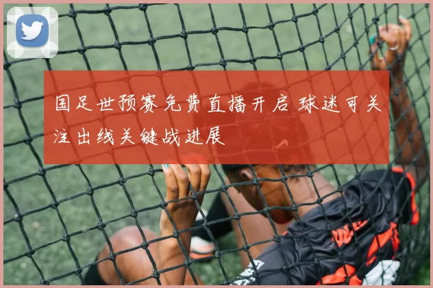 国足世预赛免费直播开启 球迷可关注出线关键战进展