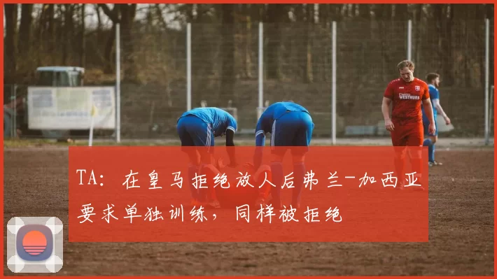 TA:在皇马拒绝放人后弗兰-加西亚要求单独训练,同样被拒绝