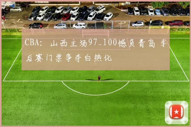 CBA：山西主场97_100憾负青岛 季后赛门票争夺白热化