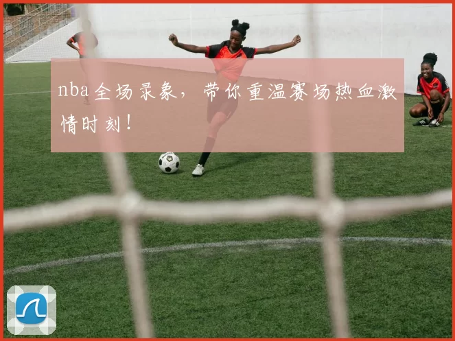 nba全场录象，带你重温赛场热血激情时刻！