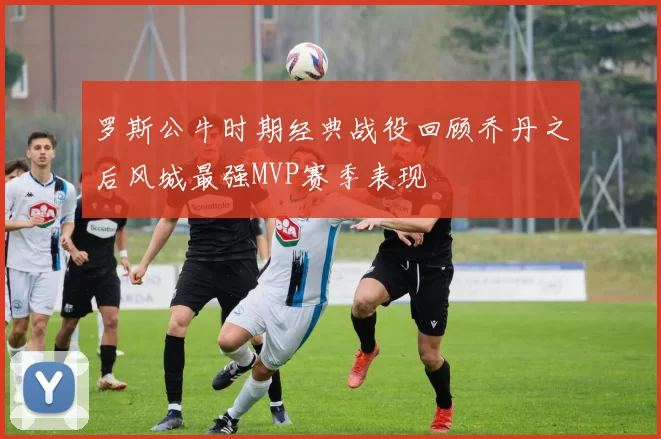 罗斯公牛时期经典战役回顾乔丹之后风城最强MVP赛季表现