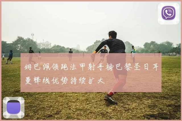 姆巴佩领跑法甲射手榜巴黎圣日耳曼锋线优势持续扩大