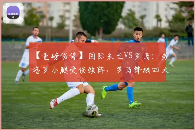 【重磅伤停】国际米兰VS罗马：劳塔罗小腿受伤缺阵，罗马锋线四大主力全灭！