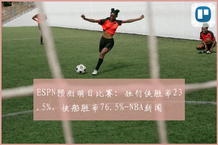 ESPN预测明日比赛：独行侠胜率23.5%，快船胜率76.5%-NBA新闻