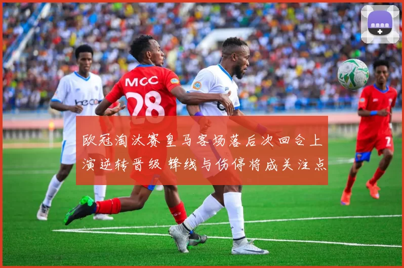 欧冠淘汰赛皇马客场落后次回合上演逆转晋级 锋线与伤停将成关注点