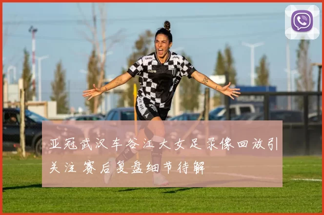 亚冠武汉车谷江大女足录像回放引关注 赛后复盘细节待解