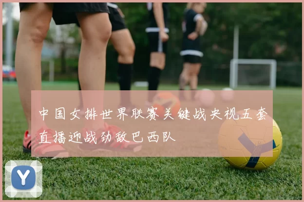 中国女排世界联赛关键战央视五套直播迎战劲敌巴西队