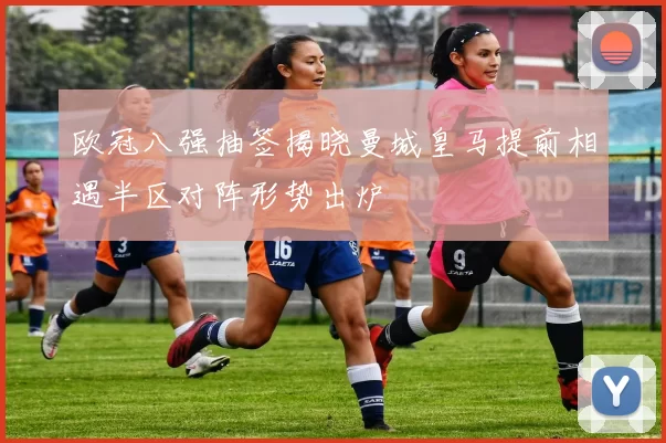 欧冠八强抽签揭晓曼城皇马提前相遇半区对阵形势出炉