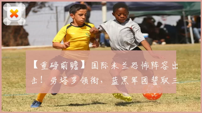 【重磅前瞻】国际米兰恐怖阵容出击！劳塔罗领衔，蓝黑军团誓取三分！