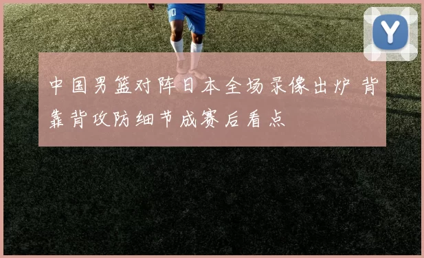 中国男篮对阵日本全场录像出炉 背靠背攻防细节成赛后看点