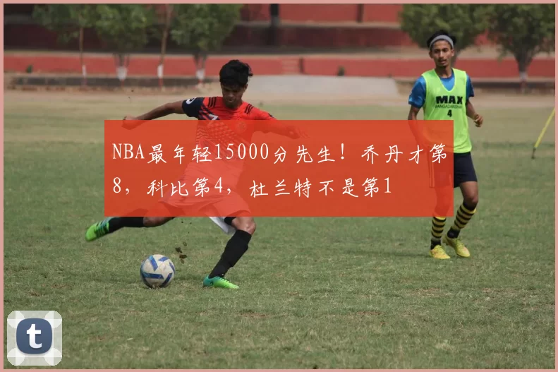 NBA最年轻15000分先生！乔丹才第8，科比第4，杜兰特不是第1