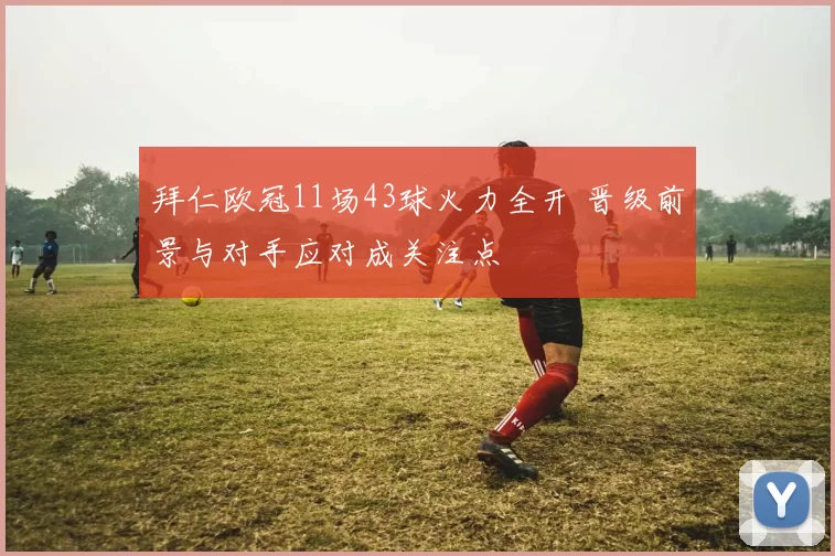 拜仁欧冠11场43球火力全开 晋级前景与对手应对成关注点