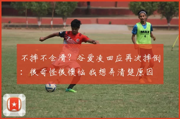 不摔不会滑?谷爱凌回应再次摔倒:很奇怪很懊恼 我想弄清楚原因