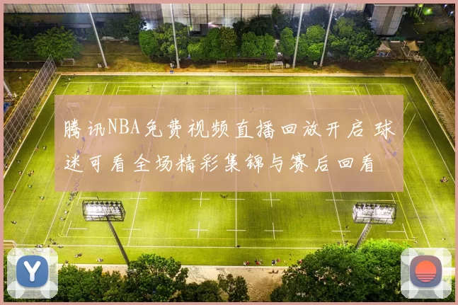 腾讯NBA免费视频直播回放开启 球迷可看全场精彩集锦与赛后回看