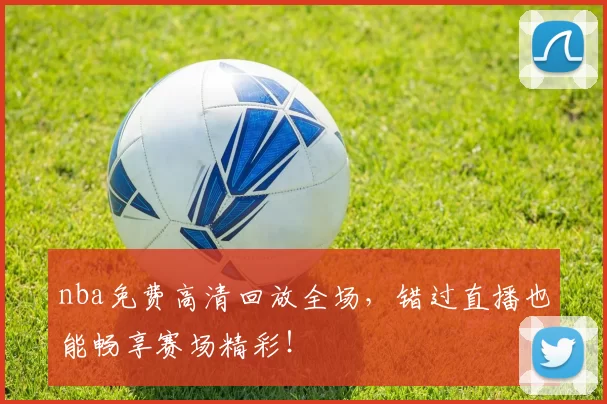 nba免费高清回放全场，错过直播也能畅享赛场精彩！
