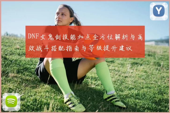 DNF女鬼剑技能加点全方位解析与高效战斗搭配指南与等级提升建议