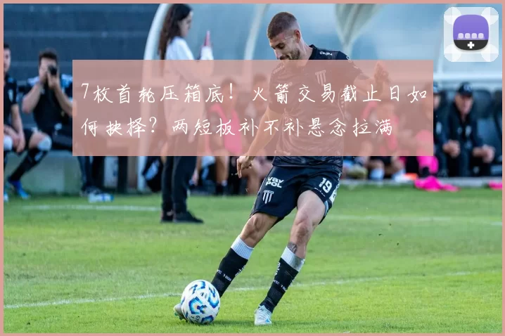 7枚首轮压箱底！火箭交易截止日如何抉择？两短板补不补悬念拉满