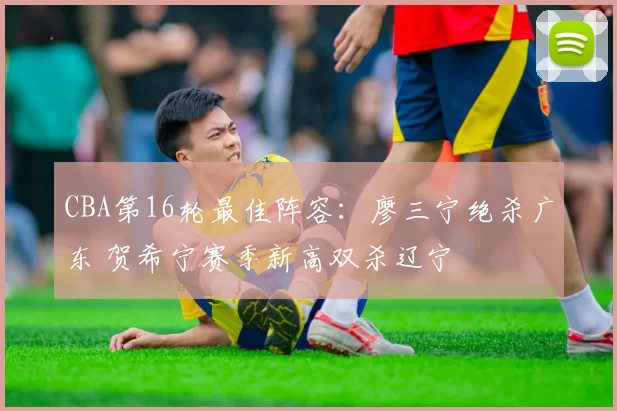 CBA第16轮最佳阵容:廖三宁绝杀广东 贺希宁赛季新高双杀辽宁