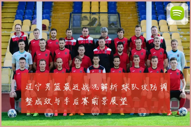 辽宁男篮最近战况解析 球队攻防调整成效与季后赛前景展望