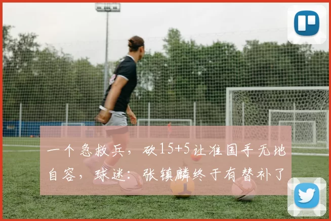一个急救兵，砍15+5让准国手无地自容，球迷：张镇麟终于有替补了