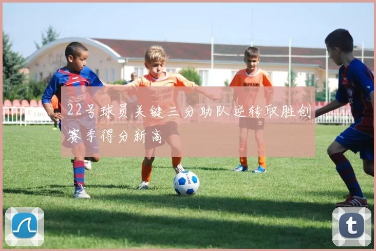 22号球员关键三分助队逆转取胜创赛季得分新高