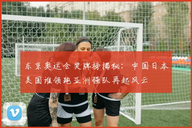 东京奥运会奖牌榜揭秘：中国日本美国谁领跑亚洲强队再起风云