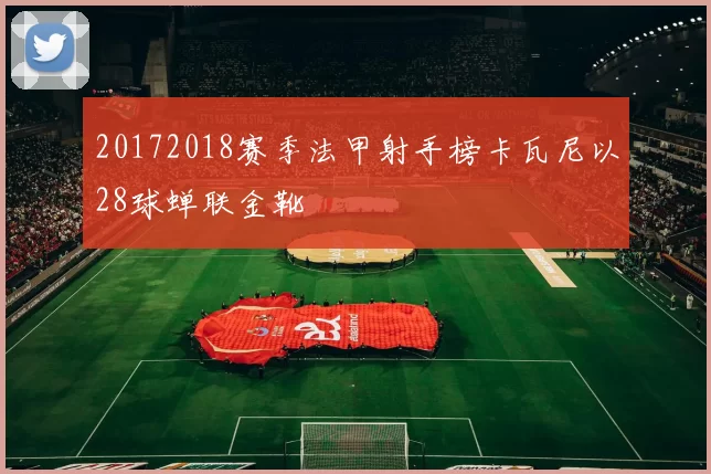 20172018赛季法甲射手榜卡瓦尼以28球蝉联金靴
