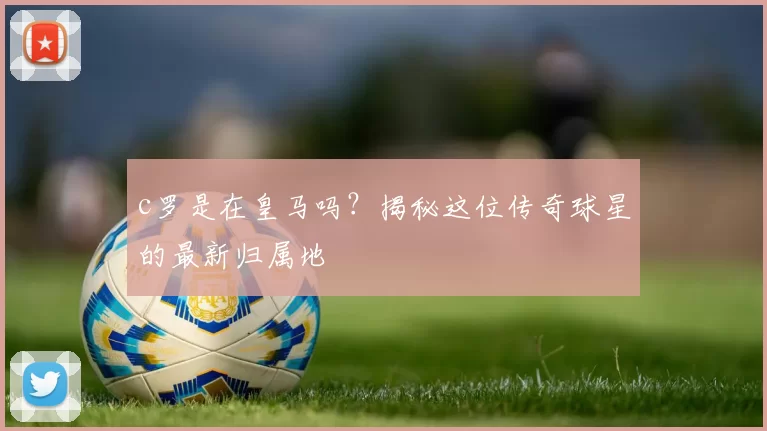 c罗是在皇马吗？揭秘这位传奇球星的最新归属地