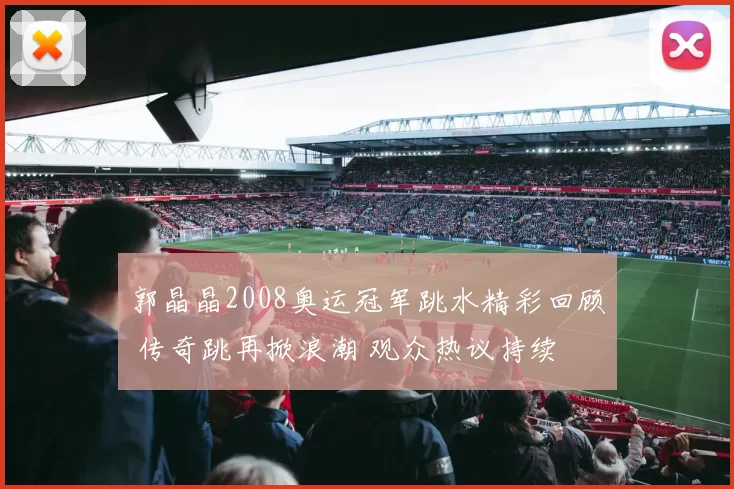 郭晶晶2008奥运冠军跳水精彩回顾 传奇跳再掀浪潮 观众热议持续