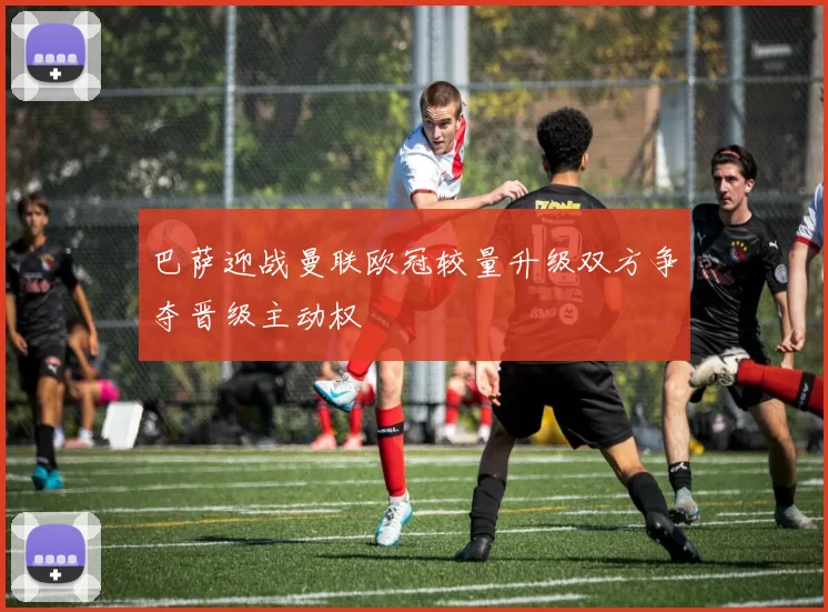 巴萨迎战曼联欧冠较量升级双方争夺晋级主动权