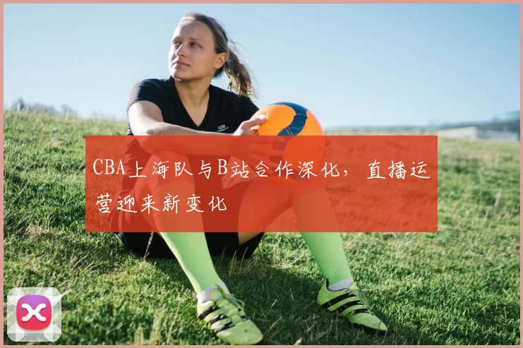 CBA上海队与B站合作深化，直播运营迎来新变化