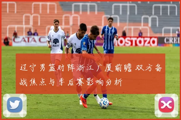 辽宁男篮对阵浙江广厦前瞻 双方备战焦点与季后赛影响分析